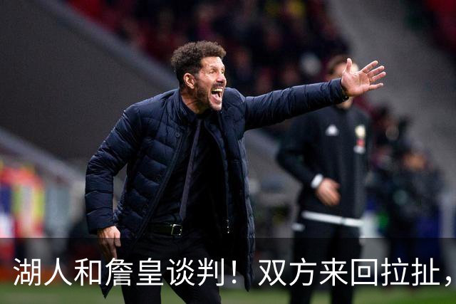 湖人和詹皇谈判！双方来回拉扯，有意14+10顶级中锋，曾要价小里